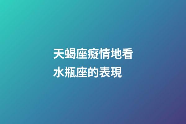 天蝎座癡情地看水瓶座的表現-第1張-星座運勢-玄機派