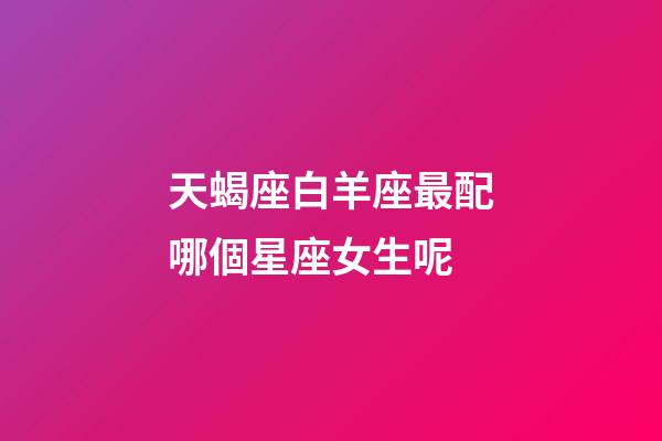 天蝎座白羊座最配哪個星座女生呢-第1張-星座運勢-玄機派