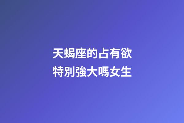 天蝎座的占有欲特別強大嗎女生-第1張-星座運勢-玄機派