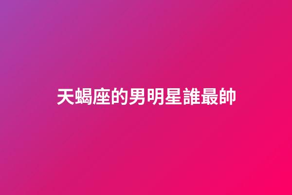 天蝎座的男明星誰最帥