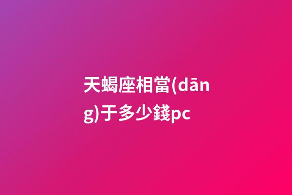 天蝎座相當(dāng)于多少錢pc-第1張-星座運(yùn)勢(shì)-玄機(jī)派