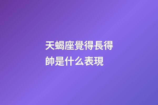 天蝎座覺得長得帥是什么表現-第1張-星座運勢-玄機派