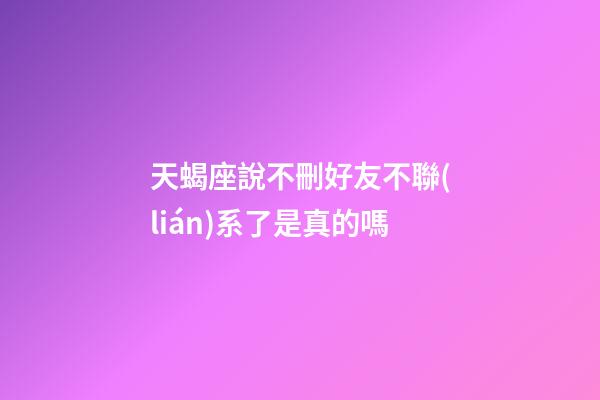 天蝎座說不刪好友不聯(lián)系了是真的嗎-第1張-星座運勢-玄機派