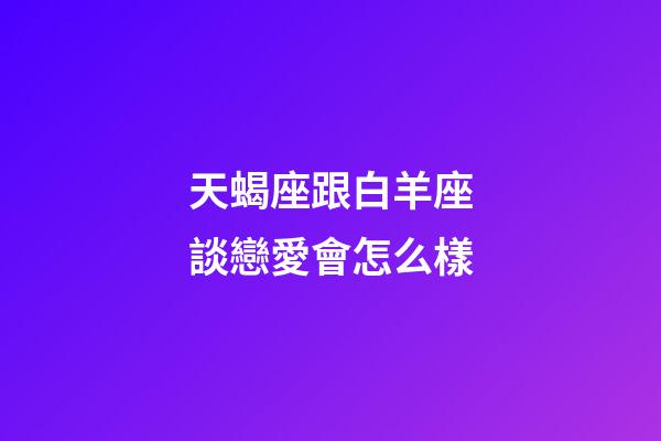 天蝎座跟白羊座談戀愛會怎么樣-第1張-星座運勢-玄機派