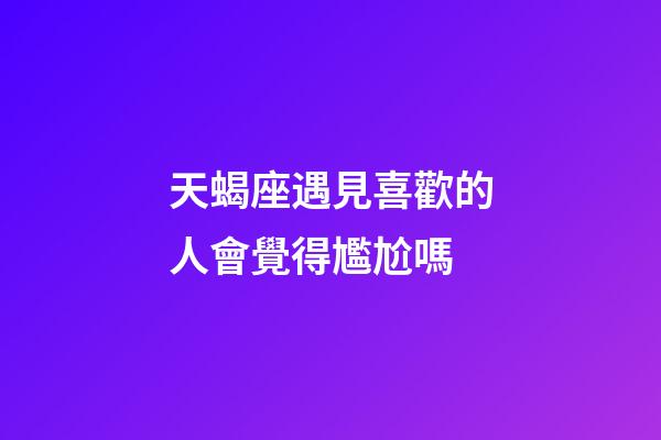 天蝎座遇見喜歡的人會覺得尷尬嗎-第1張-星座運勢-玄機派