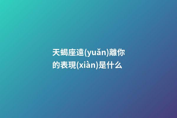 天蝎座遠(yuǎn)離你的表現(xiàn)是什么-第1張-星座運(yùn)勢(shì)-玄機(jī)派