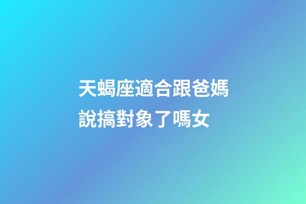 天蝎座適合跟爸媽說搞對象了嗎女