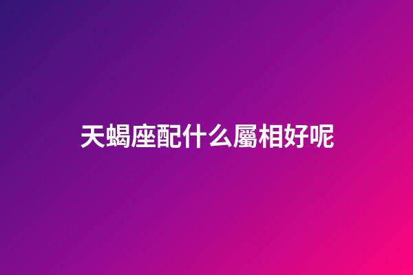 天蝎座配什么屬相好呢-第1張-星座運勢-玄機派