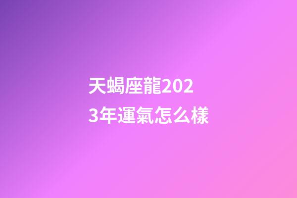 天蝎座龍2023年運氣怎么樣-第1張-星座運勢-玄機派