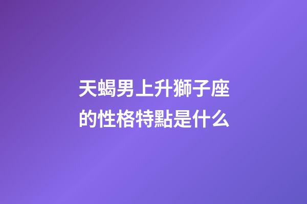 天蝎男上升獅子座的性格特點是什么-第1張-星座運勢-玄機派