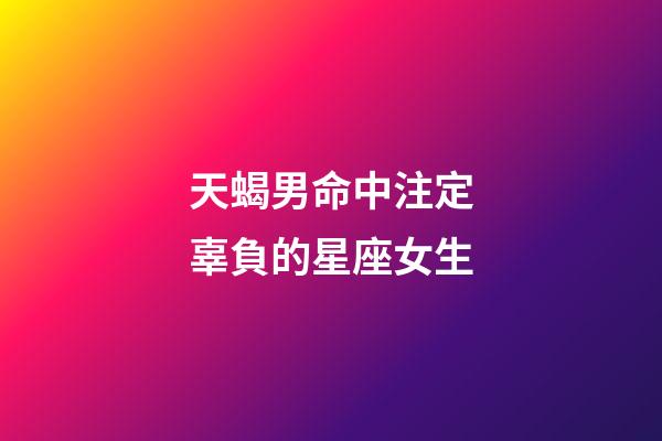 天蝎男命中注定辜負的星座女生-第1張-星座運勢-玄機派