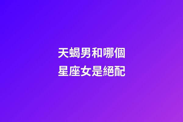 天蝎男和哪個星座女是絕配-第1張-星座運勢-玄機派