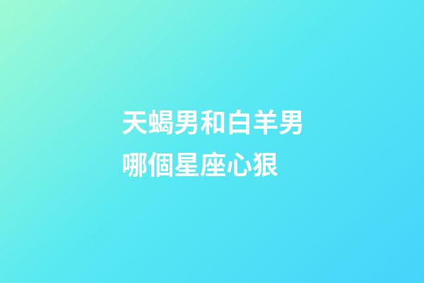 天蝎男和白羊男哪個星座心狠-第1張-星座運勢-玄機派
