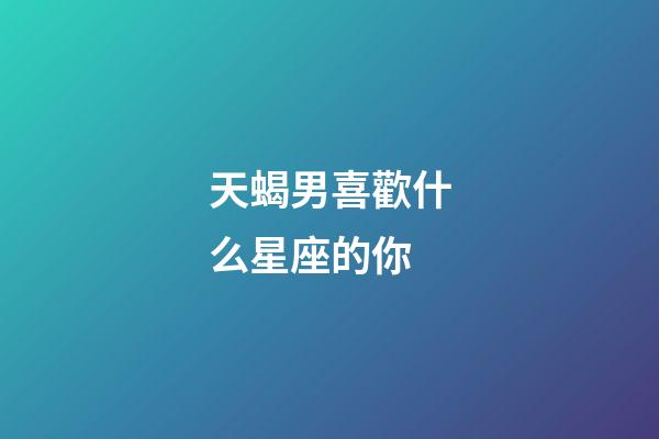 天蝎男喜歡什么星座的你-第1張-星座運勢-玄機派