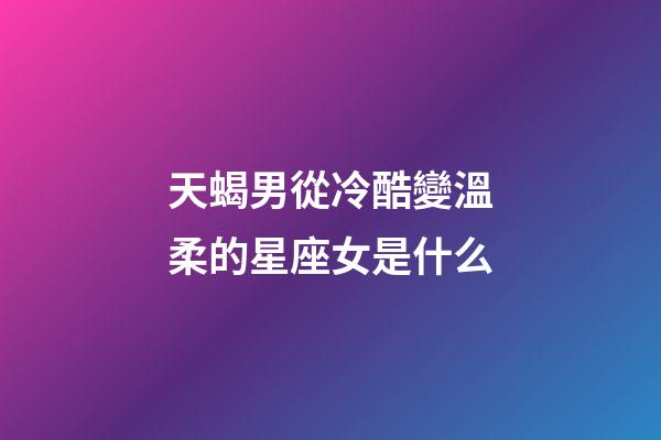 天蝎男從冷酷變溫柔的星座女是什么-第1張-星座運勢-玄機派