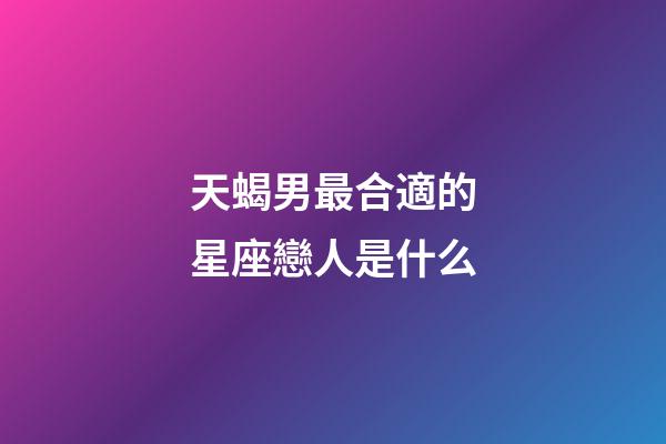 天蝎男最合適的星座戀人是什么-第1張-星座運勢-玄機派
