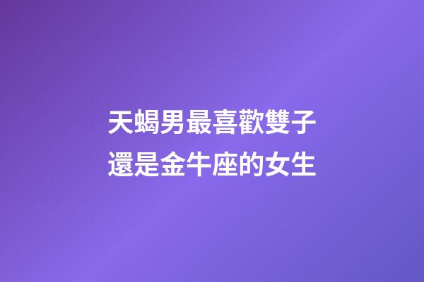 天蝎男最喜歡雙子還是金牛座的女生-第1張-星座運勢-玄機派