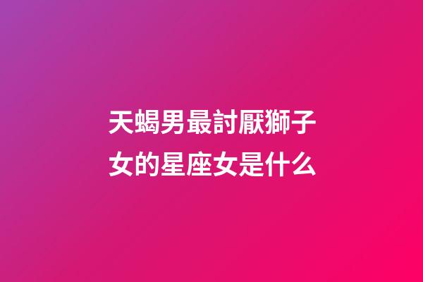 天蝎男最討厭獅子女的星座女是什么-第1張-星座運勢-玄機派