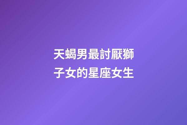 天蝎男最討厭獅子女的星座女生-第1張-星座運勢-玄機派