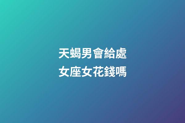 天蝎男會給處女座女花錢嗎-第1張-星座運勢-玄機派