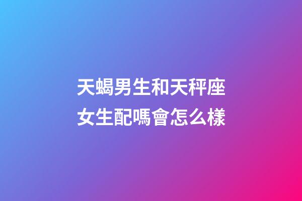 天蝎男生和天秤座女生配嗎會怎么樣-第1張-星座運勢-玄機派