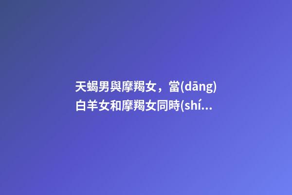 天蝎男與摩羯女，當(dāng)白羊女和摩羯女同時(shí)愛上天蝎男-第1張-觀點(diǎn)-玄機(jī)派