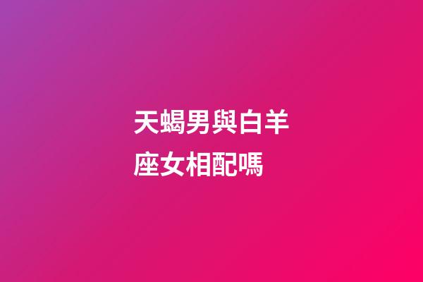 天蝎男與白羊座女相配嗎-第1張-星座運勢-玄機派
