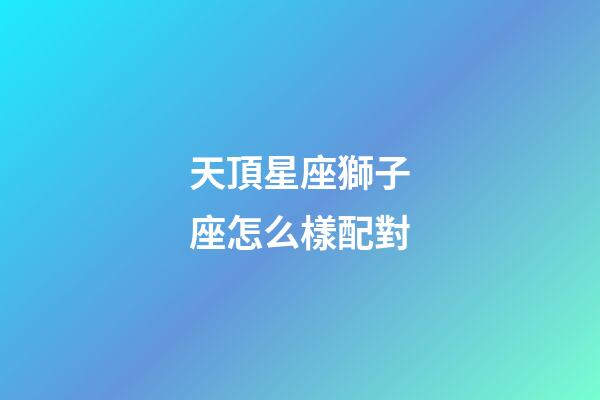 天頂星座獅子座怎么樣配對-第1張-星座運勢-玄機派