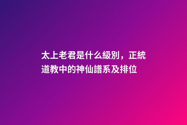 太上老君是什么級別，正統道教中的神仙譜系及排位-第1張-觀點-玄機派