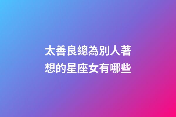 太善良總為別人著想的星座女有哪些-第1張-星座運(yùn)勢-玄機(jī)派