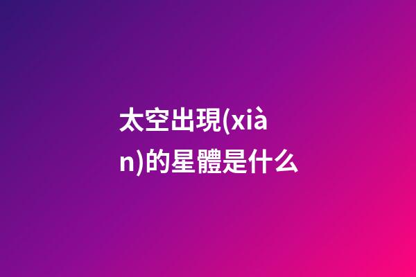 太空出現(xiàn)的星體是什么-第1張-星座運勢-玄機派