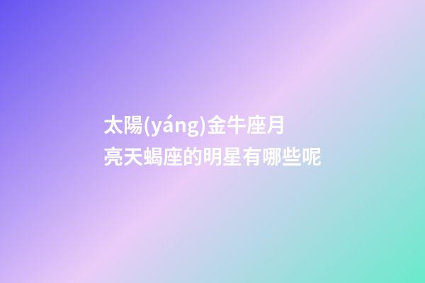 太陽(yáng)金牛座月亮天蝎座的明星有哪些呢-第1張-星座運(yùn)勢(shì)-玄機(jī)派