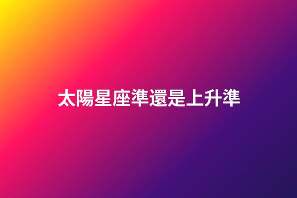 太陽星座準還是上升準-第1張-星座運勢-玄機派