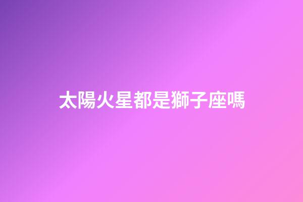 太陽火星都是獅子座嗎-第1張-星座運勢-玄機派