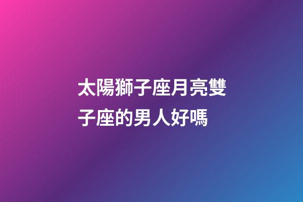 太陽獅子座月亮雙子座的男人好嗎-第1張-星座運勢-玄機派