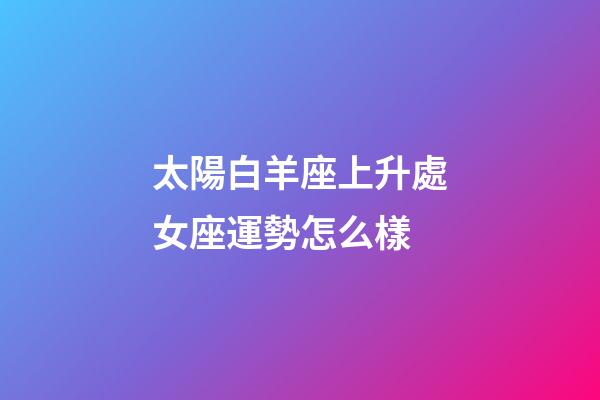 太陽白羊座上升處女座運勢怎么樣-第1張-星座運勢-玄機派