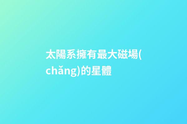 太陽系擁有最大磁場(chǎng)的星體-第1張-星座運(yùn)勢(shì)-玄機(jī)派