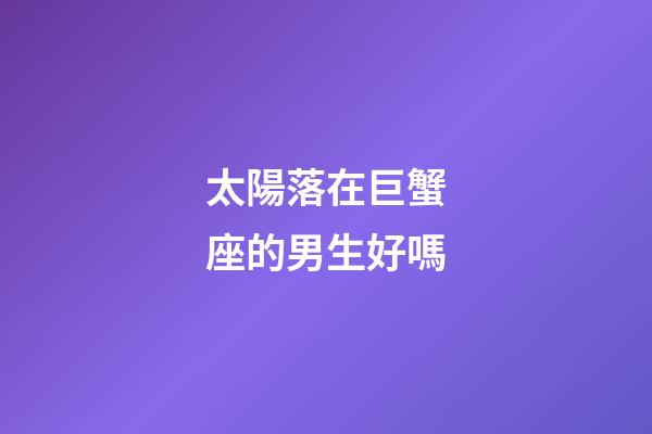 太陽落在巨蟹座的男生好嗎-第1張-星座運勢-玄機派