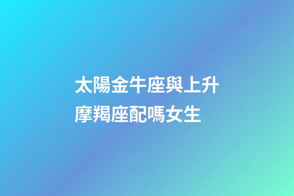 太陽金牛座與上升摩羯座配嗎女生-第1張-星座運(yùn)勢-玄機(jī)派