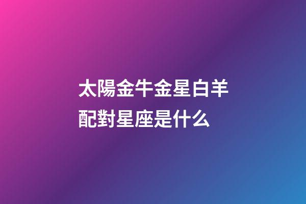 太陽金牛金星白羊配對星座是什么-第1張-星座運勢-玄機派