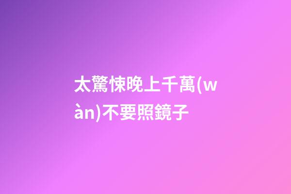太驚悚晚上千萬(wàn)不要照鏡子