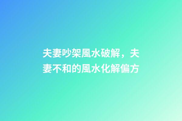 夫妻吵架風水破解，夫妻不和的風水化解偏方