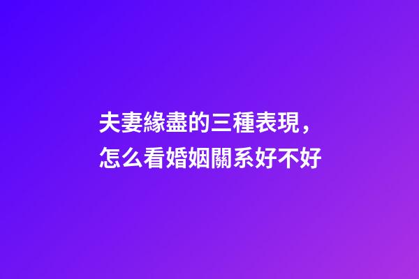 夫妻緣盡的三種表現，怎么看婚姻關系好不好