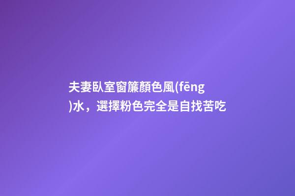夫妻臥室窗簾顏色風(fēng)水，選擇粉色完全是自找苦吃