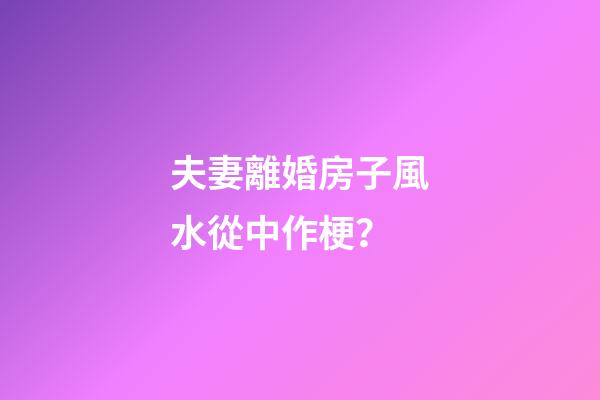 夫妻離婚房子風水從中作梗？