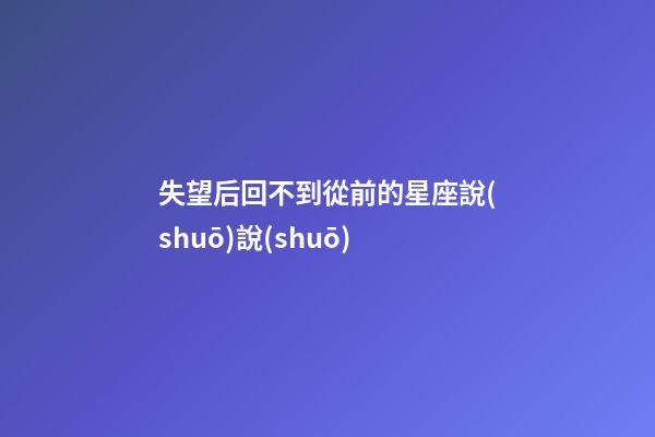失望后回不到從前的星座說(shuō)說(shuō)-第1張-星座運(yùn)勢(shì)-玄機(jī)派