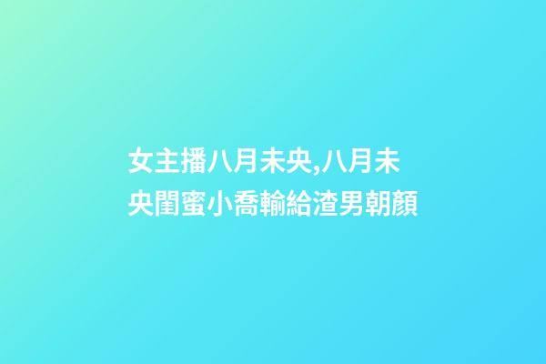 女主播八月未央,八月未央閨蜜小喬輸給渣男朝顏-第1張-觀點-玄機派