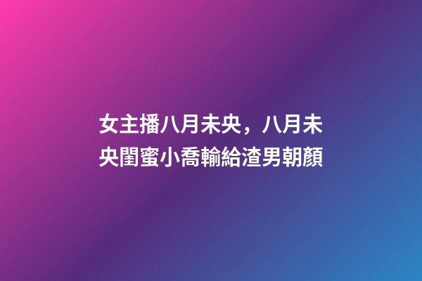 女主播八月未央，八月未央閨蜜小喬輸給渣男朝顏-第1張-觀點-玄機派