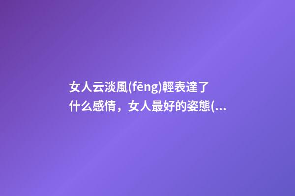 女人云淡風(fēng)輕表達了什么感情，女人最好的姿態(tài)-第1張-觀點-玄機派