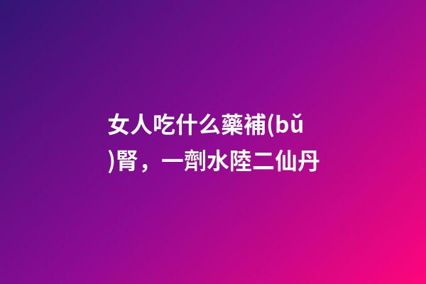 女人吃什么藥補(bǔ)腎，一劑水陸二仙丹-第1張-觀點(diǎn)-玄機(jī)派